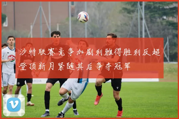 沙特联赛竞争加剧利雅得胜利反超登顶新月紧随其后争夺冠军