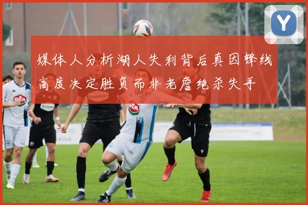 媒体人分析湖人失利背后真因锋线高度决定胜负而非老詹绝杀失手