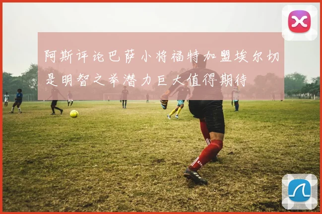 阿斯评论巴萨小将福特加盟埃尔切是明智之举潜力巨大值得期待