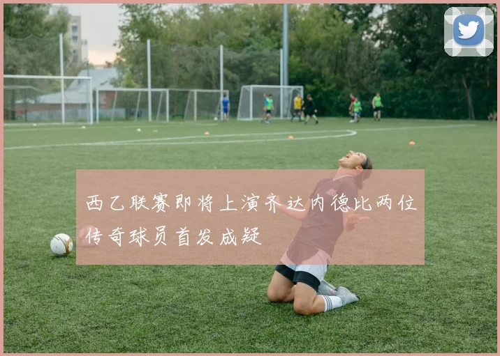 西乙联赛即将上演齐达内德比两位传奇球员首发成疑