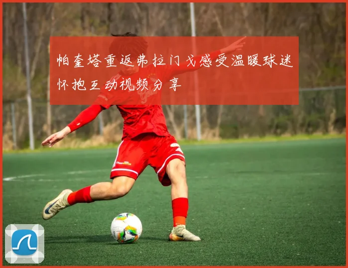 帕奎塔重返弗拉门戈感受温暖球迷怀抱互动视频分享
