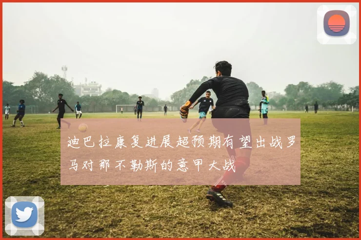 迪巴拉康复进展超预期有望出战罗马对那不勒斯的意甲大战