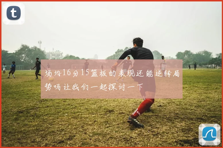 场均16分15篮板的表现还能逆转局势吗让我们一起探讨一下