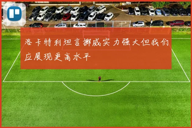 洛卡特利坦言挪威实力强大但我们应展现更高水平