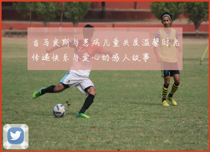 吉马良斯与患病儿童共度温馨时光传递快乐与爱心的感人故事