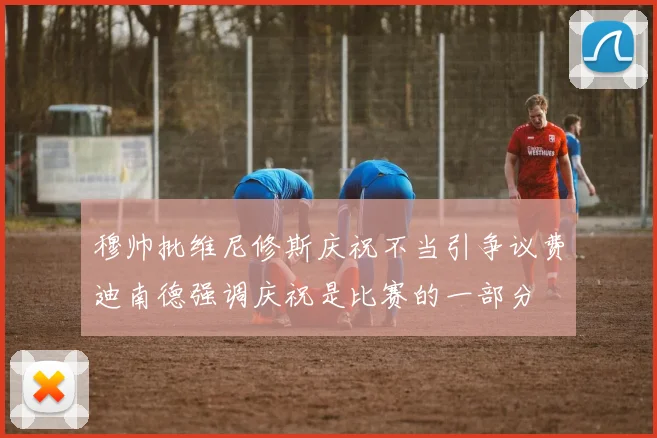 穆帅批维尼修斯庆祝不当引争议费迪南德强调庆祝是比赛的一部分