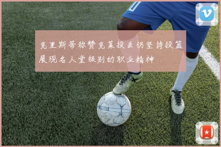 克里斯蒂称赞克莱投丢仍坚持投篮展现名人堂级别的职业精神