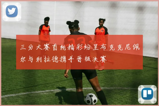 三分大赛首轮精彩纷呈布克克尼佩尔与利拉德携手晋级决赛