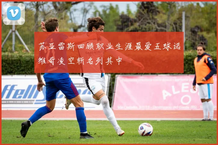 苏亚雷斯回顾职业生涯最爱五球诺维奇凌空斩名列其中