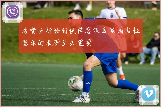 名嘴分析独行侠阵容深度浓眉与拉塞尔的表现至关重要