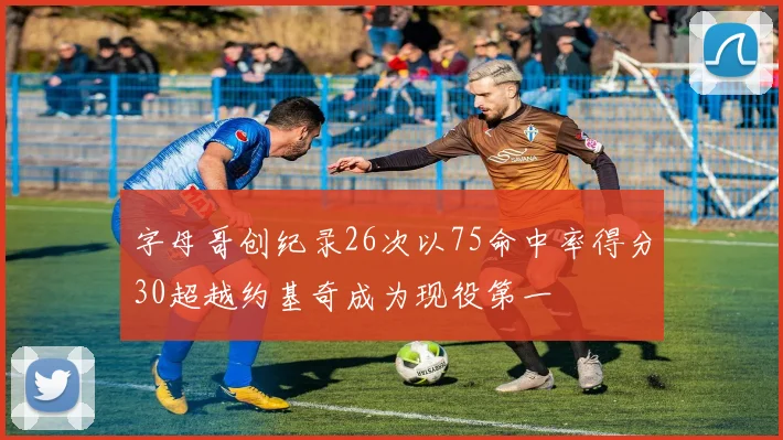 字母哥创纪录26次以75命中率得分30超越约基奇成为现役第一