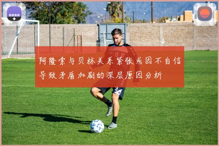 阿隆索与贝林关系紧张或因不自信导致矛盾加剧的深层原因分析