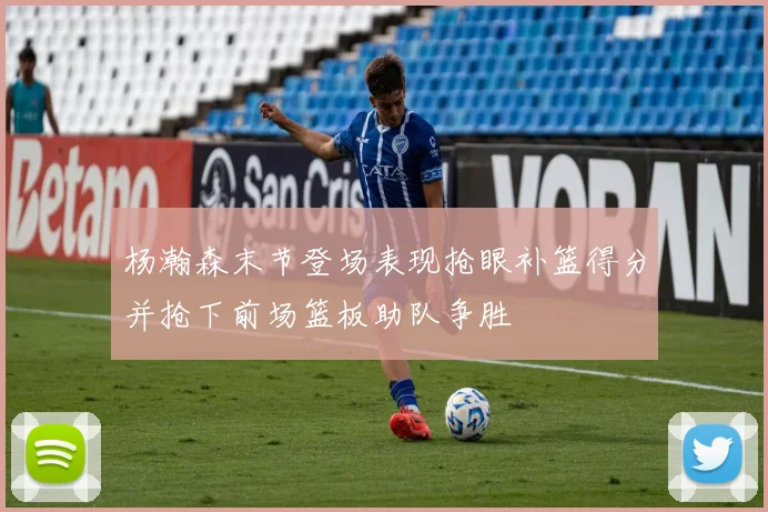 杨瀚森末节登场表现抢眼补篮得分并抢下前场篮板助队争胜