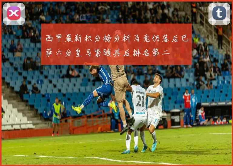 西甲最新积分榜分析马竞仍落后巴萨六分皇马紧随其后排名第二