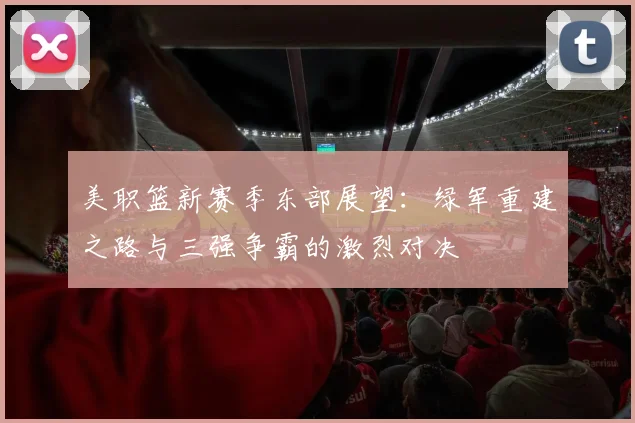 美职篮新赛季东部展望:绿军重建之路与三强争霸的激烈对决