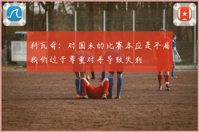 科瓦奇：对国米的比赛本应是平局我们过于尊重对手导致失利