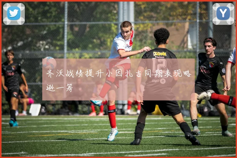 齐沃战绩提升小因扎吉同期表现略逊一筹