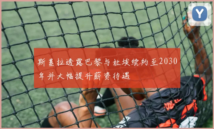 斯基拉透露巴黎与杜埃续约至2030年并大幅提升薪资待遇