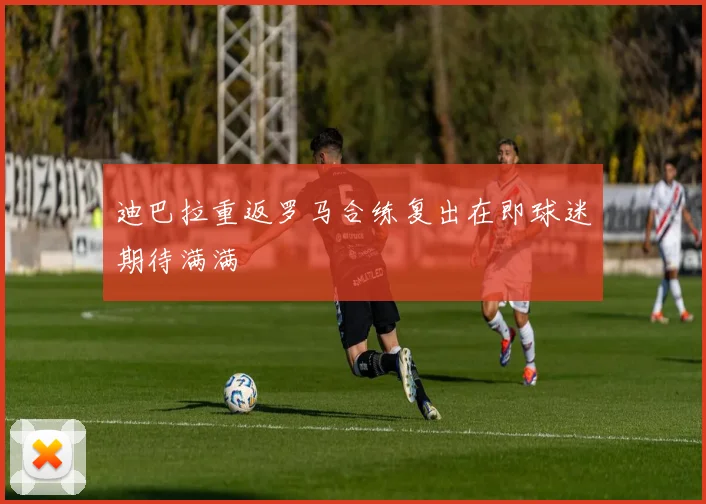 迪巴拉重返罗马合练复出在即球迷期待满满