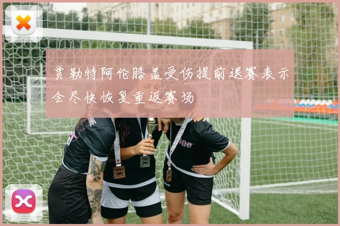 贾勒特阿伦膝盖受伤提前退赛表示会尽快恢复重返赛场