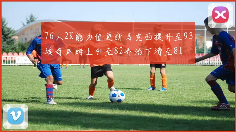 76人2K能力值更新马克西提升至93埃奇库姆上升至82乔治下滑至81