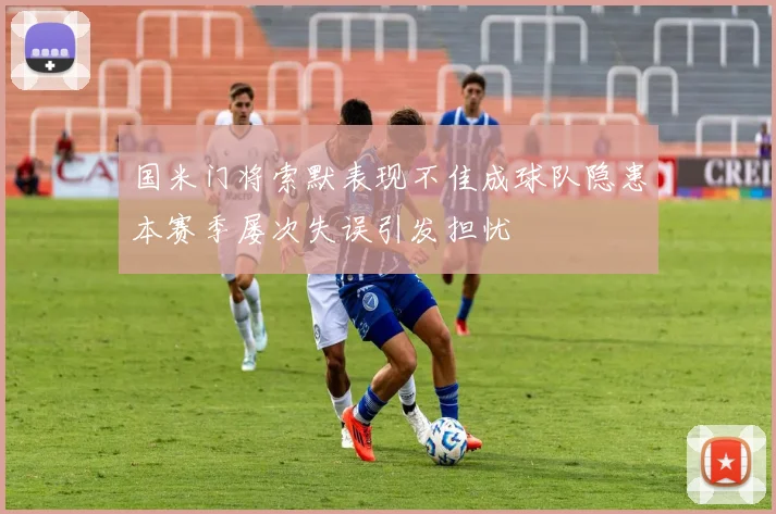 国米门将索默表现不佳成球队隐患本赛季屡次失误引发担忧