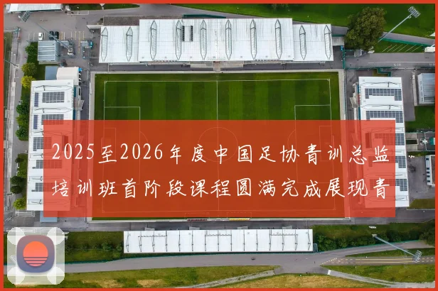 2025至2026年度中国足协青训总监培训班首阶段课程圆满完成展现青训新发展
